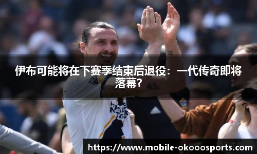 伊布可能将在下赛季结束后退役：一代传奇即将落幕？