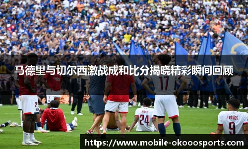 马德里与切尔西激战成和比分揭晓精彩瞬间回顾